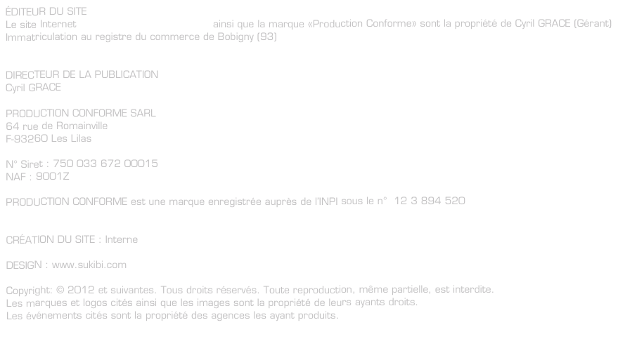 ÉDITEUR DU SITE
Le site Internet www.productionconforme.fr ainsi que la marque «Production Conforme» sont la propriété de Cyril GRACE (Gérant)
Immatriculation au registre du commerce de Bobigny (93)


DIRECTEUR DE LA PUBLICATION
Cyril GRACE

PRODUCTION CONFORME SARL
64 rue de Romainville
F-93260 Les Lilas

N° Siret : 750 033 672 00015
NAF : 9001Z

PRODUCTION CONFORME est une marque enregistrée auprès de l’INPI sous le n°  12 3 894 520


CRÉATION DU SITE : Interne

DESIGN : www.sukibi.com

Copyright: © 2012 et suivantes. Tous droits réservés. Toute reproduction, même partielle, est interdite.
Les marques et logos cités ainsi que les images sont la propriété de leurs ayants droits.
Les événements cités sont la propriété des agences les ayant produits.