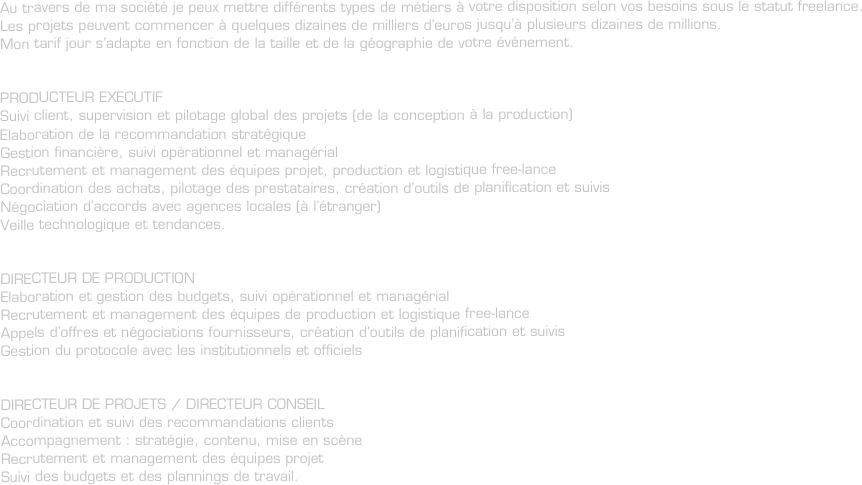 Au travers de ma société je peux mettre différents types de métiers à votre disposition selon vos besoins sous le statut freelance.
Les projets peuvent commencer à quelques dizaines de milliers d’euros jusqu’à plusieurs dizaines de millions.
Mon tarif jour s’adapte en fonction de la taille et de la géographie de votre événement.


PRODUCTEUR EXECUTIF
Suivi client, supervision et pilotage global des projets (de la conception à la production)
Elaboration de la recommandation stratégique
Gestion financière, suivi opérationnel et managérial
Recrutement et management des équipes projet, production et logistique free-lance
Coordination des achats, pilotage des prestataires, création d’outils de planification et suivis
Négociation d’accords avec agences locales (à l’étranger)
Veille technologique et tendances.


DIRECTEUR DE PRODUCTION
Elaboration et gestion des budgets, suivi opérationnel et managérial
Recrutement et management des équipes de production et logistique free-lance
Appels d’offres et négociations fournisseurs, création d’outils de planification et suivis
Gestion du protocole avec les institutionnels et officiels


DIRECTEUR DE PROJETS / DIRECTEUR CONSEIL
Coordination et suivi des recommandations clients
Accompagnement : stratégie, contenu, mise en scène
Recrutement et management des équipes projet
Suivi des budgets et des plannings de travail.

